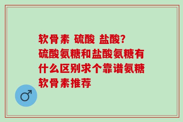 软骨素 硫酸 盐酸？硫酸氨糖和盐酸氨糖有什么区别求个靠谱氨糖软骨素推荐