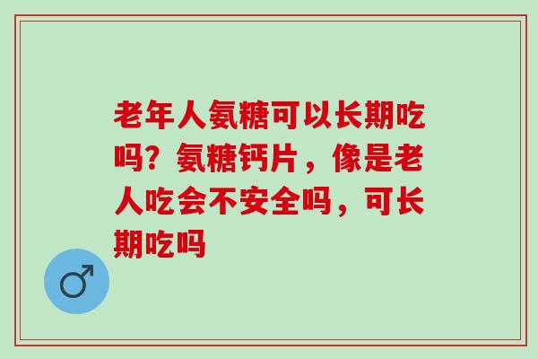 老年人氨糖可以长期吃吗？氨糖钙片，像是老人吃会不安全吗，可长期吃吗