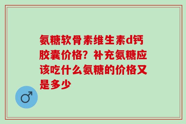 氨糖软骨素维生素d钙胶囊价格？补充氨糖应该吃什么氨糖的价格又是多少