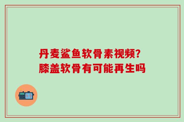 丹麦鲨鱼软骨素视频？膝盖软骨有可能再生吗