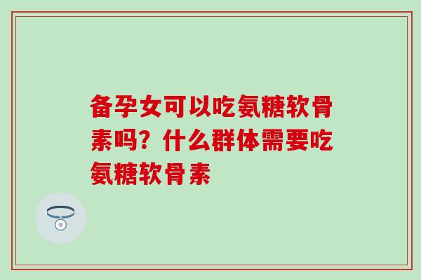备孕女可以吃氨糖软骨素吗？什么群体需要吃氨糖软骨素