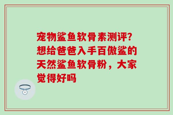 宠物鲨鱼软骨素测评？想给爸爸入手百傲鲨的天然鲨鱼软骨粉，大家觉得好吗
