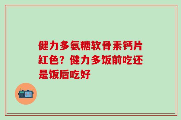 健力多氨糖软骨素钙片红色？健力多饭前吃还是饭后吃好