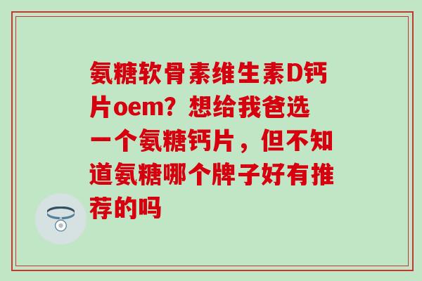 氨糖软骨素维生素D钙片oem？想给我爸选一个氨糖钙片，但不知道氨糖哪个牌子好有推荐的吗