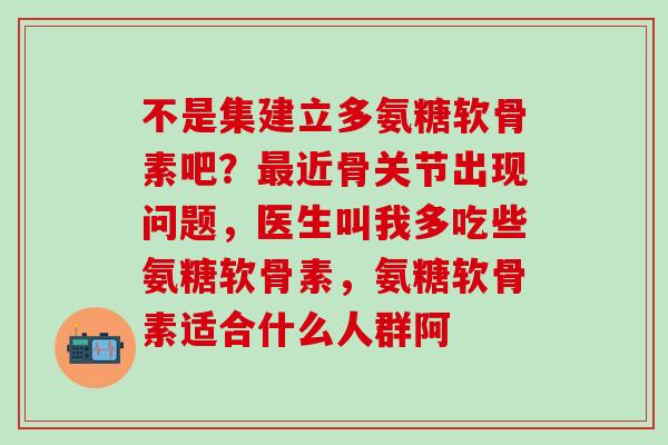 不是集建立多氨糖软骨素吧？最近骨关节出现问题，医生叫我多吃些氨糖软骨素，氨糖软骨素适合什么人群阿
