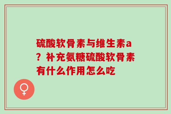 硫酸软骨素与维生素a？补充氨糖硫酸软骨素有什么作用怎么吃
