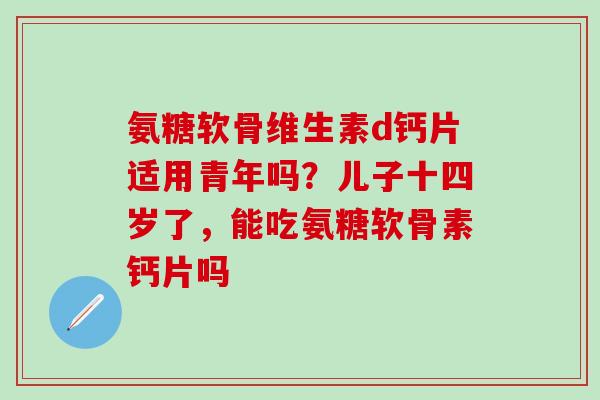 氨糖软骨维生素d钙片适用青年吗？儿子十四岁了，能吃氨糖软骨素钙片吗