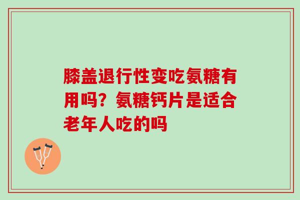 膝盖退行性变吃氨糖有用吗？氨糖钙片是适合老年人吃的吗