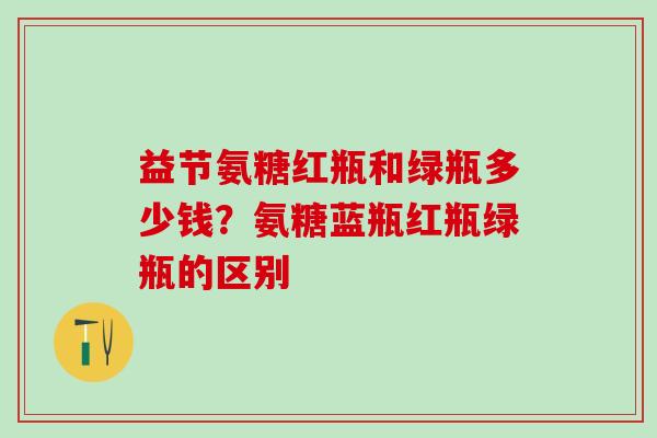益节氨糖红瓶和绿瓶多少钱？氨糖蓝瓶红瓶绿瓶的区别