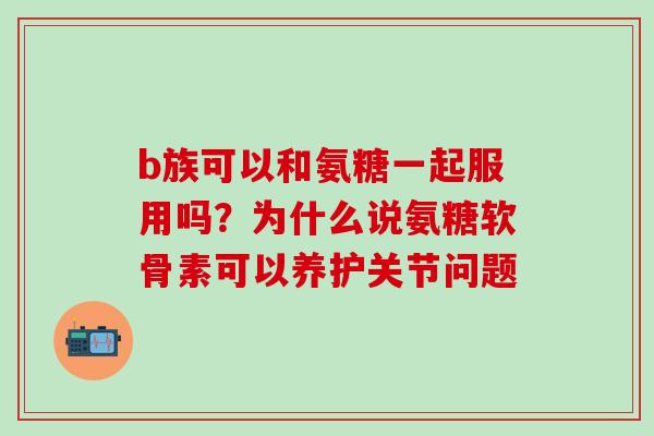 b族可以和氨糖一起服用吗？为什么说氨糖软骨素可以养护关节问题