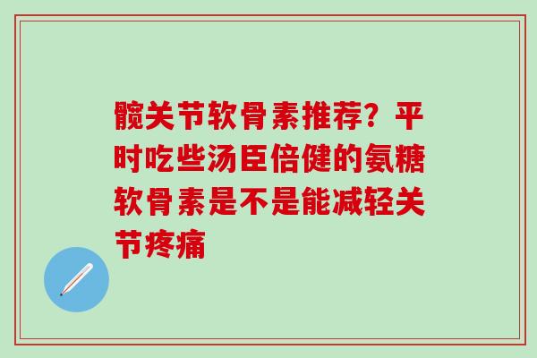 髋关节软骨素推荐？平时吃些汤臣倍健的氨糖软骨素是不是能减轻关节疼痛