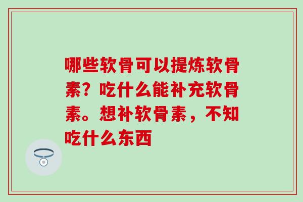 哪些软骨可以提炼软骨素？吃什么能补充软骨素。想补软骨素，不知吃什么东西