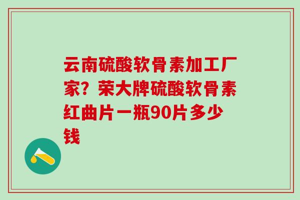 云南硫酸软骨素加工厂家？荣大牌硫酸软骨素红曲片一瓶90片多少钱