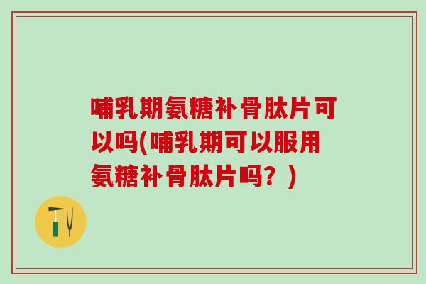 哺乳期氨糖补骨肽片可以吗(哺乳期可以服用氨糖补骨肽片吗？)
