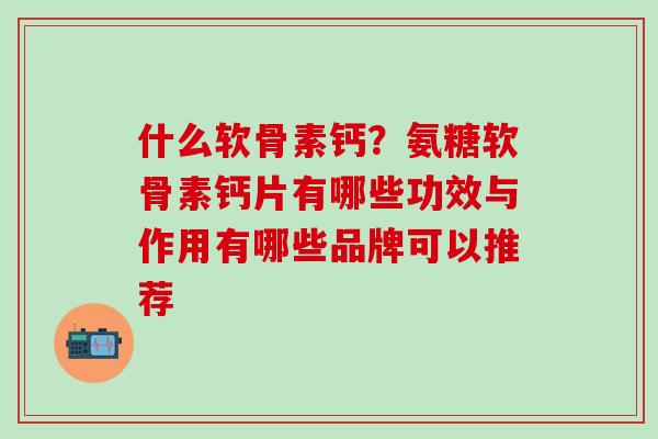 什么软骨素钙？氨糖软骨素钙片有哪些功效与作用有哪些品牌可以推荐