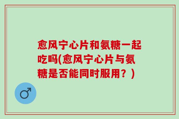 愈风宁心片和氨糖一起吃吗(愈风宁心片与氨糖是否能同时服用？)