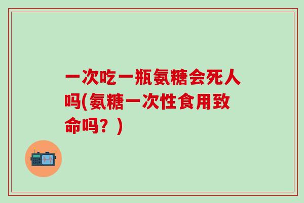 一次吃一瓶氨糖会死人吗(氨糖一次性食用致命吗？)