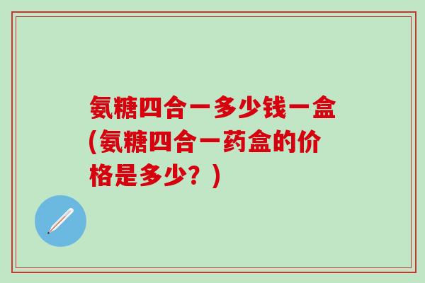 氨糖四合一多少钱一盒(氨糖四合一药盒的价格是多少？)