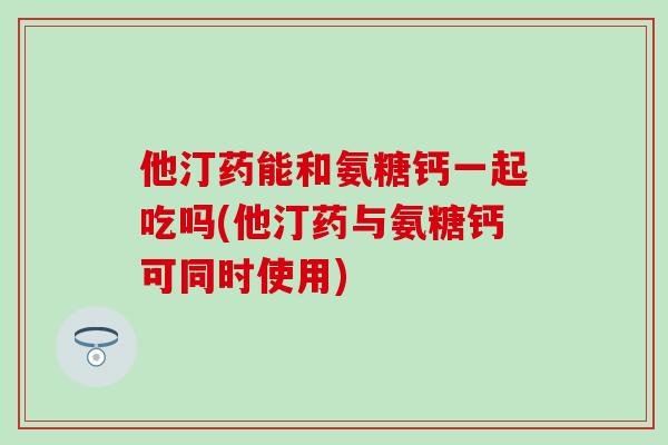 他汀药能和氨糖钙一起吃吗(他汀药与氨糖钙可同时使用)