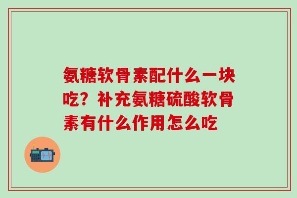 氨糖软骨素配什么一块吃？补充氨糖硫酸软骨素有什么作用怎么吃