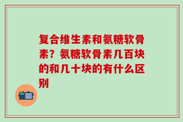 复合维生素和氨糖软骨素？氨糖软骨素几百块的和几十块的有什么区别