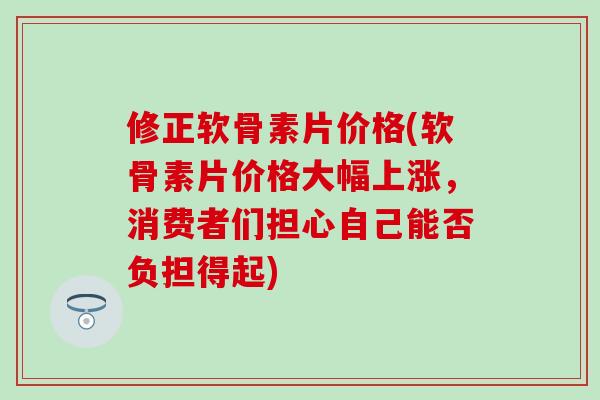 修正软骨素片价格(软骨素片价格大幅上涨，消费者们担心自己能否负担得起)