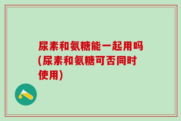 尿素和氨糖能一起用吗(尿素和氨糖可否同时使用)