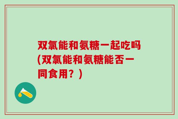双氯能和氨糖一起吃吗(双氯能和氨糖能否一同食用？)