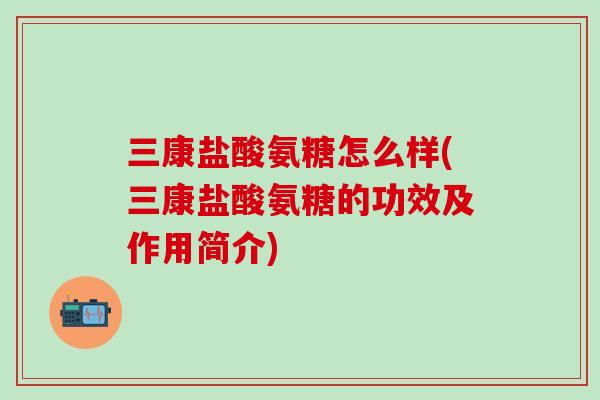 三康盐酸氨糖怎么样(三康盐酸氨糖的功效及作用简介)