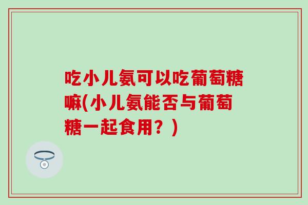吃小儿氨可以吃葡萄糖嘛(小儿氨能否与葡萄糖一起食用？)