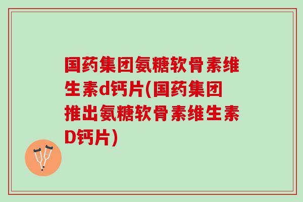 国药集团氨糖软骨素维生素d钙片(国药集团推出氨糖软骨素维生素D钙片)