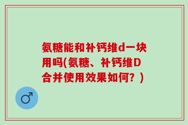 氨糖能和补钙维d一块用吗(氨糖、补钙维D合并使用效果如何？)
