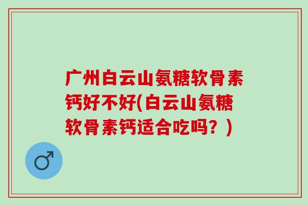 广州白云山氨糖软骨素钙好不好(白云山氨糖软骨素钙适合吃吗？)