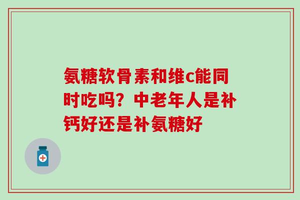 氨糖软骨素和维c能同时吃吗？中老年人是补钙好还是补氨糖好