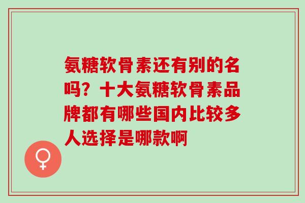 氨糖软骨素还有别的名吗？十大氨糖软骨素品牌都有哪些国内比较多人选择是哪款啊