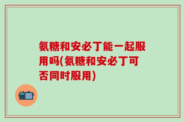 氨糖和安必丁能一起服用吗(氨糖和安必丁可否同时服用)