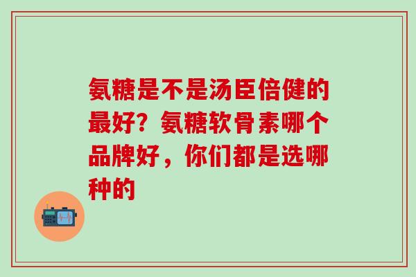 氨糖是不是汤臣倍健的最好？氨糖软骨素哪个品牌好，你们都是选哪种的