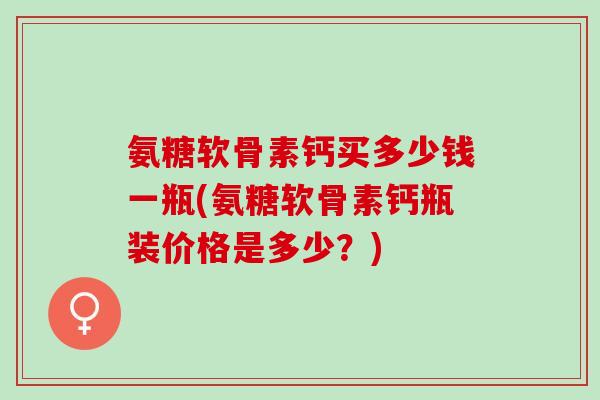 氨糖软骨素钙买多少钱一瓶(氨糖软骨素钙瓶装价格是多少？)