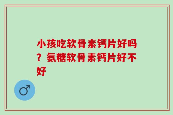 小孩吃软骨素钙片好吗?氨糖软骨素钙片好不好 小孩吃软骨素钙片好吗?氨糖软骨素钙片好不好