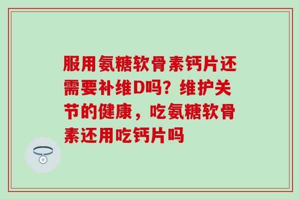 服用氨糖软骨素钙片还需要补维D吗？维护关节的健康，吃氨糖软骨素还用吃钙片吗