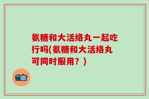 氨糖和大活络丸一起吃行吗(氨糖和大活络丸可同时服用？)
