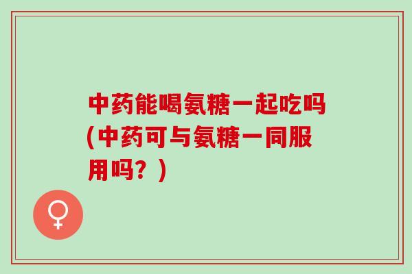 中药能喝氨糖一起吃吗(中药可与氨糖一同服用吗？)