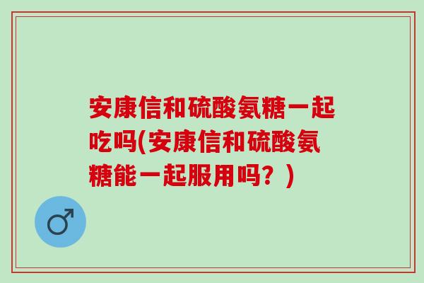 安康信和硫酸氨糖一起吃吗(安康信和硫酸氨糖能一起服用吗？)