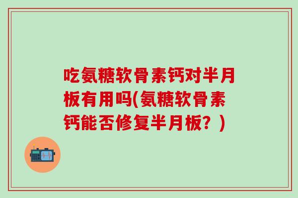 吃氨糖软骨素钙对半月板有用吗(氨糖软骨素钙能否修复半月板？)