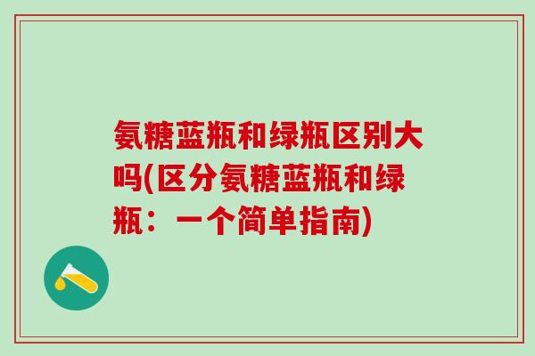氨糖蓝瓶和绿瓶区别大吗(区分氨糖蓝瓶和绿瓶：一个简单指南)