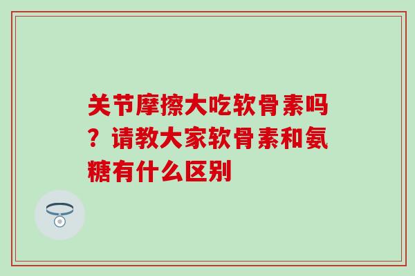 关节摩擦大吃软骨素吗？请教大家软骨素和氨糖有什么区别