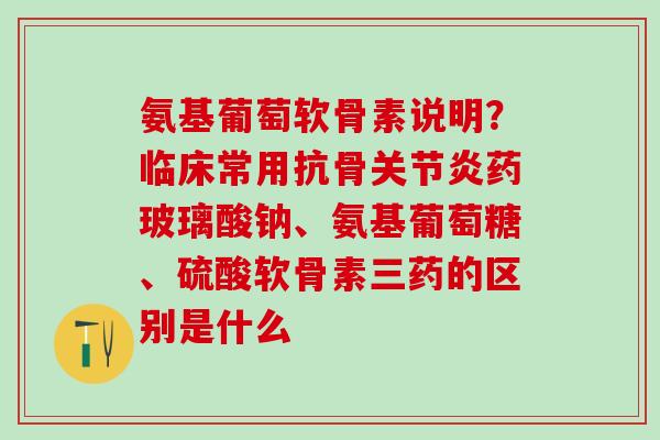 氨基葡萄软骨素说明？临床常用抗骨关节炎药玻璃酸钠、氨基葡萄糖、硫酸软骨素三药的区别是什么