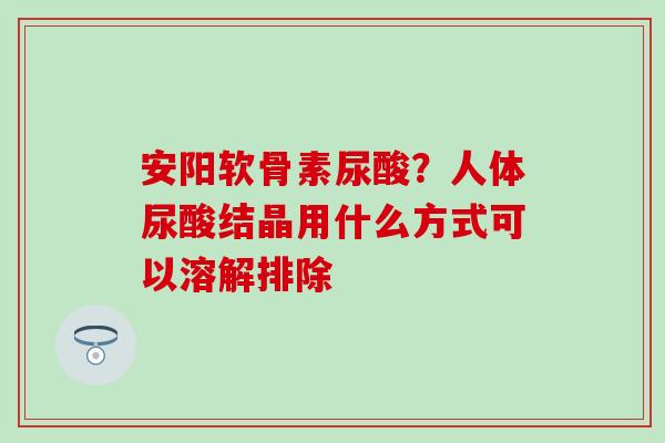 安阳软骨素尿酸？人体尿酸结晶用什么方式可以溶解排除