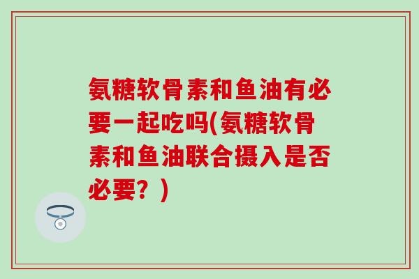 氨糖软骨素和鱼油有必要一起吃吗(氨糖软骨素和鱼油联合摄入是否必要？)