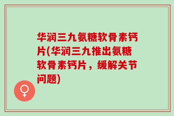 华润三九氨糖软骨素钙片(华润三九推出氨糖软骨素钙片，缓解关节问题)